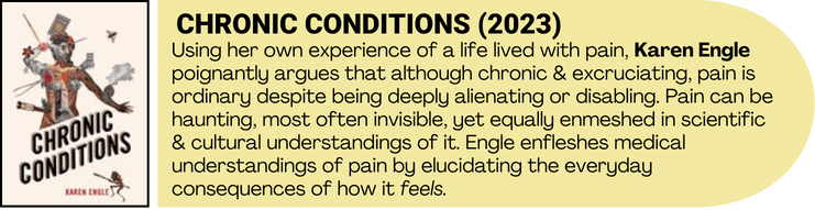 Chronic Conditions book cover art accompanied by book description. Using her own experience of a life lived with pain, Karen Engle poignantly argues that although chronic & excruciating, pain is ordinary despite being deeply alienating or disabling. Pain can be haunting, most often invisible, yet equally enmeshed in scientific & cultural understandings of it. Engle enfleshes medical understandings of pain by elucidating the everyday consequences of how it feels.