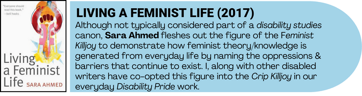 Living a Feminist life book cover art accompanied by book description and relevance to disability pride. Although not typically considered part of a disability studies canon, Sara Ahmed fleshes out the figure of the Feminist Killjoy to demonstrate how feminist theory/knowledge is generated from everyday life by naming the oppressions & barriers that continue to exist. I, along with other disabled writers have co-opted this figure into the Crip Killjoy in our everyday Disability Pride work. 