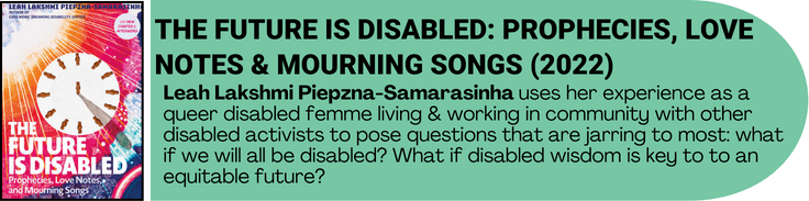 The Future is Disabled by Leah Lakshmi Piepzna-Samarasinha book cover. A description of the text is next to the cover. The author ses her experience as a queer disabled femme living & working in community with other disabled activists to pose questions that are jarring to most: what if we will all be disabled? What if disabled wisdom is key to to an equitable future? 