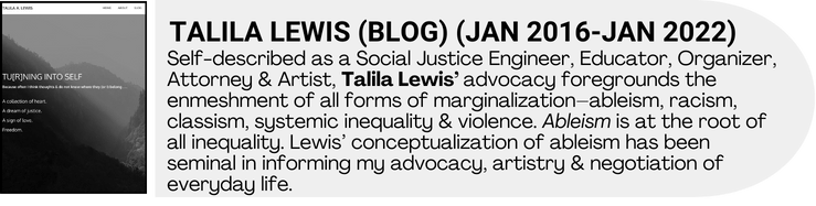 Black and white blog banner art with accompanying blog description. Self-described as a Social Justice Engineer, Educator, Organizer, Attorney & Artist, Talila Lewis’ advocacy foregrounds the enmeshment of all forms of marginalization–ableism, racism, classism, systemic inequality & violence. Ableism is at the root of all inequality. Lewis’ conceptualization of ableism has been seminal in informing my advocacy, artistry & negotiation of everyday life.
