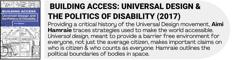 Building Access book cover art with book description. Providing a critical history of the Universal Design movement, Aimi Hamraie traces strategies used to make the world accessible. Universal design, meant to provide a barrier free environment for everyone, not just the average citizen, makes important claims on who is citizen & who counts as everyone. Hamraie outlines the political boundaries of bodies in space.